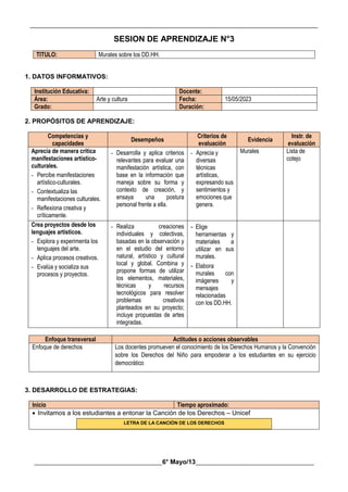 __________________________________________________________________________________________
________________________________________6° Mayo/13_____________________________________
SESION DE APRENDIZAJE N°3
TITULO: Murales sobre los DD.HH.
1. DATOS INFORMATIVOS:
Institución Educativa: Docente:
Área: Arte y cultura Fecha: 15/05/2023
Grado: Duración:
2. PROPÓSITOS DE APRENDIZAJE:
Competencias y
capacidades
Desempeños
Criterios de
evaluación
Evidencia
Instr. de
evaluación
Aprecia de manera crítica
manifestaciones artístico-
culturales.
- Percibe manifestaciones
artístico-culturales.
- Contextualiza las
manifestaciones culturales.
- Reflexiona creativa y
críticamente.
- Desarrolla y aplica criterios
relevantes para evaluar una
manifestación artística, con
base en la información que
maneja sobre su forma y
contexto de creación, y
ensaya una postura
personal frente a ella.
- Aprecia y
diversas
técnicas
artísticas,
expresando sus
sentimientos y
emociones que
genera.
Murales Lista de
cotejo
Crea proyectos desde los
lenguajes artísticos.
- Explora y experimenta los
lenguajes del arte.
- Aplica procesos creativos.
- Evalúa y socializa sus
procesos y proyectos.
- Realiza creaciones
individuales y colectivas,
basadas en la observación y
en el estudio del entorno
natural, artístico y cultural
local y global. Combina y
propone formas de utilizar
los elementos, materiales,
técnicas y recursos
tecnológicos para resolver
problemas creativos
planteados en su proyecto;
incluye propuestas de artes
integradas.
- Elige
herramientas y
materiales a
utilizar en sus
murales.
- Elabora
murales con
imágenes y
mensajes
relacionadas
con los DD.HH.
Enfoque transversal Actitudes o acciones observables
Enfoque de derechos Los docentes promueven el conocimiento de los Derechos Humanos y la Convención
sobre los Derechos del Niño para empoderar a los estudiantes en su ejercicio
democrático
3. DESARROLLO DE ESTRATEGIAS:
Inicio Tiempo aproximado:
 Invitamos a los estudiantes a entonar la Canción de los Derechos – Unicef
LETRA DE LA CANCIÓN DE LOS DERECHOS
 