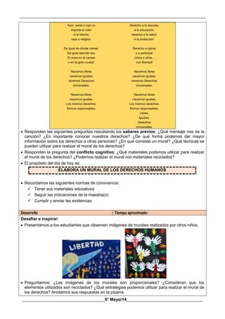 __________________________________________________________________________________________
________________________________________6° Mayo/14_____________________________________
Azul, verde o rojo no
importa el color
ni el idioma,
raza o religión.
Da igual de dónde vienes.
Da igual adonde vas.
Si vives en el campo
o en la gran ciudad.
Nacemos libres
nacemos iguales,
tenemos Derechos
Universales.
Nacemos libres
nacemos iguales,
Los mismos derechos.
Somos responsables.
Derecho a la escuela,
a la educación,
derecho a la salud,
a la protección.
Derecho a opinar
y a participar
¡Unos y otros...
con libertad!
Nacemos libres
nacemos iguales,
tenemos Derechos
Universales.
Nacemos libres
nacemos iguales,
Los mismos derechos.
Somos responsables.
Libres,
Iguales.
Derechos
Universales.
 Responden las siguientes preguntas rescatando los saberes previos: ¿Qué mensaje nos da la
canción? ¿Es importante conocer nuestros derechos? ¿De qué forma podemos dar mayor
información sobre los derechos a otras personas? ¿En qué consiste un mural? ¿Qué técnicas se
pueden utilizar para realizar el mural de los derechos?
 Responden la pregunta del conflicto cognitivo: ¿Qué materiales podemos utilizar para realizar
el mural de los derechos? ¿Podemos realizar el mural con materiales reciclados?
 El propósito del día de hoy es:
ELABORA UN MURAL DE LOS DERECHOS HUMANOS
 Recordamos las siguientes normas de convivencia:
 Tener sus materiales educativos
 Seguir las indicaciones de la maestra(o)
 Cumplir y enviar las evidencias
Desarrollo Tiempo aproximado:
Desafiar e inspirar:
 Presentamos a los estudiantes que observen imágenes de murales realizados por otros niños.
 Preguntamos: ¿Las imágenes de los murales son proporcionales? ¿Consideran que los
elementos utilizados son reciclados? ¿Qué estrategias podemos utilizar para realizar el mural de
los derechos? Anotamos sus respuestas en la pizarra.
 