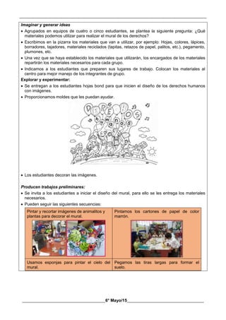 __________________________________________________________________________________________
________________________________________6° Mayo/15_____________________________________
Imaginar y generar ideas
 Agrupados en equipos de cuatro o cinco estudiantes, se plantea la siguiente pregunta: ¿Qué
materiales podemos utilizar para realizar el mural de los derechos?
 Escribimos en la pizarra los materiales que van a utilizar, por ejemplo: Hojas, colores, lápices,
borradores, tajadores, materiales reciclados (tapitas, retazos de papel, palitos, etc.), pegamento,
plumones, etc.
 Una vez que se haya establecido los materiales que utilizarán, los encargados de los materiales
repartirán los materiales necesarios para cada grupo.
 Indicamos a los estudiantes que preparen sus lugares de trabajo. Colocan los materiales al
centro para mejor manejo de los integrantes de grupo.
Explorar y experimentar:
 Se entregan a los estudiantes hojas bond para que inicien el diseño de los derechos humanos
con imágenes.
 Proporcionamos moldes que les puedan ayudar.
 Los estudiantes decoran las imágenes.
Producen trabajos preliminares:
 Se invita a los estudiantes a iniciar el diseño del mural, para ello se les entrega los materiales
necesarios.
 Pueden seguir las siguientes secuencias:
Pintar y recortar imágenes de animalitos y
plantas para decorar el mural.
Pintamos los cartones de papel de color
marrón.
Usamos esponjas para pintar el cielo del
mural.
Pegamos las tiras largas para formar el
suelo.
 