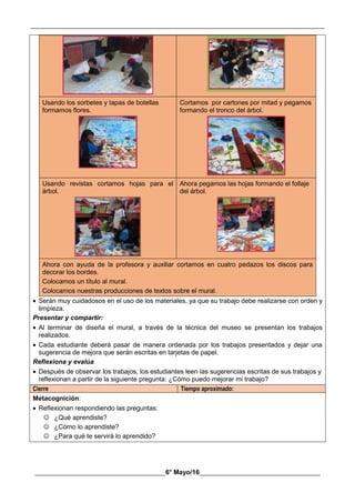 __________________________________________________________________________________________
________________________________________6° Mayo/16_____________________________________
Usando los sorbetes y tapas de botellas
formamos flores.
Cortamos por cartones por mitad y pegamos
formando el tronco del árbol.
Usando revistas cortamos hojas para el
árbol.
Ahora pegamos las hojas formando el follaje
del árbol.
Ahora con ayuda de la profesora y auxiliar cortamos en cuatro pedazos los discos para
decorar los bordes.
Colocamos un título al mural.
Colocamos nuestras producciones de textos sobre el mural.
 Serán muy cuidadosos en el uso de los materiales, ya que su trabajo debe realizarse con orden y
limpieza.
Presentar y compartir:
 Al terminar de diseña el mural, a través de la técnica del museo se presentan los trabajos
realizados.
 Cada estudiante deberá pasar de manera ordenada por los trabajos presentados y dejar una
sugerencia de mejora que serán escritas en tarjetas de papel.
Reflexiona y evalúa
 Después de observar los trabajos, los estudiantes leen las sugerencias escritas de sus trabajos y
reflexionan a partir de la siguiente pregunta: ¿Cómo puedo mejorar mi trabajo?
Cierre Tiempo aproximado:
Metacognición:
 Reflexionan respondiendo las preguntas:
 ¿Qué aprendiste?
 ¿Cómo lo aprendiste?
 ¿Para qué te servirá lo aprendido?
 