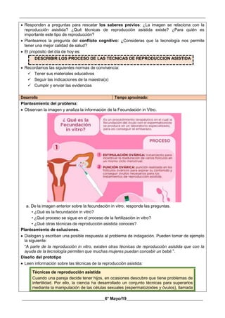 __________________________________________________________________________________________
________________________________________6° Mayo/19_____________________________________
 Responden a preguntas para rescatar los saberes previos: ¿La imagen se relaciona con la
reproducción asistida? ¿Qué técnicas de reproducción asistida existe? ¿Para quién es
importante este tipo de reproducción?
 Planteamos la pregunta del conflicto cognitivo: ¿Consideras que la tecnología nos permite
tener una mejor calidad de salud?
 El propósito del día de hoy es:
DESCRIBIR LOS PROCESO DE LAS TECNICAS DE REPRODUCCION ASISTIDA
 Recordamos las siguientes normas de convivencia:
 Tener sus materiales educativos
 Seguir las indicaciones de la maestra(o)
 Cumplir y enviar las evidencias
Desarrollo Tiempo aproximado:
Planteamiento del problema:
 Observan la imagen y analiza la información de la Fecundación in Vitro.
a. De la imagen anterior sobre la fecundación in vitro, responde las preguntas.
• ¿Qué es la fecundación in vitro?
• ¿Qué proceso se sigue en el proceso de la fertilización in vitro?
• ¿Qué otras técnicas de reproducción asistida conoces?
Planteamiento de soluciones.
 Dialogan y escriban una posible respuesta al problema de indagación. Pueden tomar de ejemplo
la siguiente:
“A parte de la reproducción in vitro, existen otras técnicas de reproducción asistida que con la
ayuda de la tecnología permiten que muchas mujeres puedan concebir un bebé ”.
Diseño del prototipo
 Leen información sobre las técnicas de la reproducción asistida:
Técnicas de reproducción asistida
Cuando una pareja decide tener hijos, en ocasiones descubre que tiene problemas de
infertilidad. Por ello, la ciencia ha desarrollado un conjunto técnicas para superarlos
mediante la manipulación de las células sexuales (espermatozoides y óvulos), llamada
 