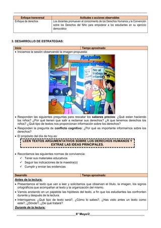 __________________________________________________________________________________________
________________________________________6° Mayo/2_____________________________________
Enfoque transversal Actitudes o acciones observables
Enfoque de derechos Los docentes promueven el conocimiento de los Derechos Humanos y la Convención
sobre los Derechos del Niño para empoderar a los estudiantes en su ejercicio
democrático
3. DESARROLLO DE ESTRATEGIAS:
Inicio Tiempo aproximado:
 Iniciamos la sesión observando la imagen propuesta:
 Responden las siguientes preguntas para rescatar los saberes previos: ¿Qué estan haciendo
los niños? ¿Por qué tienen que salir a reclamar sus derechos? ¿A que tenemos derechos los
niños? ¿Qué tipo de textos nos proporcionan información sobre los derechos?
 Responden la pregunta de conflicto cognitivo: ¿Por qué es importante informarnos sobre los
derechos?
 El propósito del día de hoy es:
LEEN TEXTOS ARGUMENTATIVOS SOBRE LOS DERECHOS HUMANOS Y
EXTRAE LAS IDEAS PRINCIPALES.
 Recordamos las siguientes normas de convivencia:
 Tener sus materiales educativos
 Seguir las indicaciones de la maestra(o)
 Cumplir y enviar las evidencias
Desarrollo Tiempo aproximado:
Antes de la lectura:
 Presentamos el texto que van a leer y solicitamos que observen el título, la imagen, los signos
ortográficos que acompañan al texto y la organización del mismo.
 Vamos anotando en un papelote las hipótesis del texto, a fin que los estudiantes las confronten
durante y después de la lectura.
 Interrogamos: ¿Qué tipo de texto será?, ¿Cómo lo sabes?, ¿Has visto antes un texto como
este?, ¿Dónde?, ¿De qué tratará?
Durante de la lectura:
 