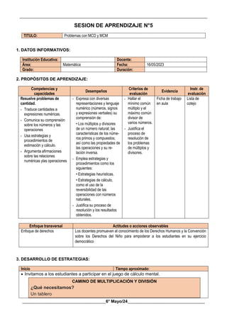 __________________________________________________________________________________________
________________________________________6° Mayo/24_____________________________________
SESION DE APRENDIZAJE N°5
TITULO: Problemas con MCD y MCM
1. DATOS INFORMATIVOS:
Institución Educativa: Docente:
Área: Matemática Fecha: 16/05/2023
Grado: Duración:
2. PROPÓSITOS DE APRENDIZAJE:
Competencias y
capacidades
Desempeños
Criterios de
evaluación
Evidencia
Instr. de
evaluación
Resuelve problemas de
cantidad.
- Traduce cantidades a
expresiones numéricas.
- Comunica su comprensión
sobre los números y las
operaciones
- Usa estrategias y
procedimientos de
estimación y cálculo.
- Argumenta afirmaciones
sobre las relaciones
numéricas ylas operaciones
- Expresa con diversas
representaciones y lenguaje
numérico (números, signos
y expresiones verbales) su
comprensión de:
• Los múltiplos y divisores
de un número natural; las
características de los núme-
ros primos y compuestos;
así como las propiedades de
las operaciones y su re-
lación inversa.
- Emplea estrategias y
procedimientos como los
siguientes:
• Estrategias heurísticas.
• Estrategias de cálculo,
como el uso de la
reversibilidad de las
operaciones con números
naturales,
- Justifica su proceso de
resolución y los resultados
obtenidos.
- Hallar el
mínimo común
múltiplo y el
máximo común
divisor de
varios números.
- Justifica el
proceso de
resolución de
los problemas
de múltiplos y
divisores.
Ficha de trabajo
en aula
Lista de
cotejo
Enfoque transversal Actitudes o acciones observables
Enfoque de derechos Los docentes promueven el conocimiento de los Derechos Humanos y la Convención
sobre los Derechos del Niño para empoderar a los estudiantes en su ejercicio
democrático
3. DESARROLLO DE ESTRATEGIAS:
Inicio Tiempo aproximado:
 Invitamos a los estudiantes a participar en el juego de cálculo mental.
CAMINO DE MULTIPLICACIÓN Y DIVISIÓN
¿Qué necesitamos?
Un tablero
 