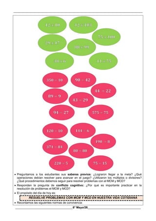 __________________________________________________________________________________________
________________________________________6° Mayo/26_____________________________________
 Preguntamos a los estudiantes sus saberes previos: ¿Lograron llegar a la meta? ¿Qué
operaciones debían resolver para avanzar en el juego? ¿Utilizaron los múltiplos o divisores?
¿Qué procedimientos debemos seguir para resolver problemas con el MCM y MCD?
 Responden la pregunta de conflicto cognitivo: ¿Por qué es importante practicar en la
resolución de problemas el MCM y MCD?
 El propósito del día de hoy es:
RESUELVE PROBLEMAS CON MCM Y MCD EN NUESTRA VIDA COTIDIANA
 Recordamos las siguientes normas de convivencia:
 