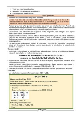 __________________________________________________________________________________________
________________________________________6° Mayo/27_____________________________________
 Tener sus materiales educativos
 Seguir las indicaciones de la maestra(o)
 Cumplir y enviar las evidencias
Desarrollo Tiempo aproximado:
 Presentar en un papelógrafo el siguiente problema:
Aurora va a clase de primeros auxilios cada cuatro días y Álvaro va a clases de
rescates cada seis días. Si hoy coincidieron en la academia. ¿Cuál es el menor
número de días que deben pasar para que vuelvan a encontrarse?
 Realizar preguntas: ¿Por qué son importantes los cursos que estudian Aurora y Álvaro? ¿Es
importantes estar preparados ante cualquier emergencia? ¿Qué operaciones se debe de realizar
para resolver la situación problemática? ¿Qué datos hay en el problema?
 Organizamos a los estudiantes en equipos de cuatro integrantes y se entrega a cada equipo
hojas cuadriculadas, plumones y reglas.
 Se propicia situaciones de solución a través de estas preguntas: ¿Qué nos pide el problema?,
¿Alguna vez resolvieron problemas como este? ¿Cómo lo resolvieron? ¿Qué estrategias
matemáticas pueden utilizar? Solicitamos a voluntarios para que expliquen el problema con sus
propias palabras.
 Los estudiantes conversan en equipo, se organizan y proponen las estrategias que pueden
aplicar en el problema dado. Luego, pedimos que ejecuten la estrategia o el procedimiento
acordado en equipo.
Representación
 Inducimos a que apliquen la estrategia más adecuada para resolver el problema propuesto,
indicando los múltiplos de 4 y 6 simultáneamente.
Aurora va los días: 0; 4; 8; 12; 16; 20; 24; 28; 32; 36; …
Álvaro va los días: 0; 6; 12; 18; 24; 30; 36; 42; 48; …
 Indicamos que mencionen las conclusiones a las que llegan y las justifiquen, respecto a los
múltiplos que coinciden.
“Deben transcurrir como mínimo doce días para que Aurora y Álvaro vuelvan a encontrarse. 12
es en mínimo común múltiplo de 4 y 6, es decir, M.C.M (4 y 6) = 12
 Explicamos que en el caso de MCD se procede de la misma manera, pero se utiliza la división.
Formaliza
 Los estudiantes recuerdan información sobre MCM y MCD.
MCD Y MCM
Máximo común divisor (MCD)
Se llama así al mayor divisor común que tiene un conjunto de números.
Métodos para calcular el MCD
1. Descomposición simultánea Calcula el MCD de 60; 80 y 100.
Solución:
Se extraen los factores comunes solamente. 60-80-10# 2x5
MCD = 2 x 2 x 5 = 20
2. Descomposición canónica
Calcula el MCD de 60; 80 y 100.
Paso 1
 