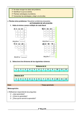 __________________________________________________________________________________________
________________________________________6° Mayo/29_____________________________________
2° Se debe recoger los datos del problema.
3° Identificar lo que se solicita.
4° Plantear estrategias al problema.
5° Comprobar las estrategias y elegir una de ellas.
 Plantea otros problemas: Resuelven problemas propuestos.
ACTIVIDADES DE APLICACIÓN
1. Halla el mínimo común múltiplo de cada literal
2. Selecciona los divisores de los siguientes números
Cierre Tiempo aproximado:
Metacognición:
 Reflexionan respondiendo las preguntas:
 ¿Qué aprendiste?
 ¿Cómo lo aprendiste?
 ¿Para qué te servirá lo aprendido?
 
