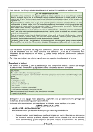 __________________________________________________________________________________________
________________________________________6° Mayo/3_____________________________________
 Solicitamos a los niños que lean detenidamente el texto en forma individual y silenciosa.
¿QUÉ SON LOS DERECHOS HUMANOS?
Los derechos humanos son como una serie de poderes que tienen las personas y que sirven para dos cosas: primero, que se cubran
todas sus necesidades para vivir bien, en paz y ser felices y segundo, protegerlas de situaciones que pudieran ponerlas en riesgo o
causarles daño. Se llaman "derechos humanos" porque los tienen todas las personas del planeta sin importar su edad, su aspecto o el
lugar donde viven.
Aunque los derechos son para todas y todos por igual, no hay que olvidar que ni¬ñas y niños tienen necesidades diferentes a las de las
personas adultas; por ejemplo, mientras que tú y tus compañeras y compañeros de grupo necesitan que haya muchas escuelas para
estudiar, sus mamás y papás necesitan que haya lugares para trabajar. Por eso las personas que tienen entre 0 y 18 años de edad,
tienen derechos humanos específicos y un poco distintos a los de otras personas.
Niñas y niños tienen derecho a vivir en una familia que los quiera y los trate bien, a la salud, y alimentación, a vivir en un medio ambiente
limpio, a tener acceso al agua potable, a expresarse libremente, a jugar, a participar, a utilizar las tecnologías de la información y muchos
otros más que pronto aprenderás.
Todas las personas que te rodean tienen la obligación de respetar y hacer cumplir tus derechos: tu familia, maestras y maestros,
personas que viven en tu comunidad, niñas y niños con quienes convives diariamente y también las personas que trabajan en el
Ayuntamiento, Municipio, Estado y cualquier otra autoridad de cualquier lugar en el que vivas.
Los derechos humanos de niñas y niños están escritos en un documento mundial muy importante que se llama Convención sobre los
Derechos del Niño1 y que cumple años el 20 de noviembre de cada año. Si fuera una persona, la Convención sería una joven o un joven.
 Los estudiantes respondes las preguntas planteadas: ¿De qué trata el texto presentado? ¿Por
qué es importante que los niños conozcan sus derechos? ¿Cuál es el documento más
importante de los derechos de los niños? ¿Cuándo cumple años la Convención de Derechos
Humanos?
 Se indica que realicen una relectura y subrayen los aspectos importantes de la lectura
Después de la lectura:
 Se plantea la pregunta: ¿Cómo pueden trabajar para comprender el texto? Después de recoger
sus respuestas, comentamos que pueden hacerlo extrayendo las ideas principales
IDEA PRINCIPAL
Todo texto tiene un tema. Este es el asunto que engloba el texto.
Los textos están formados por párrafos, pero no todos estos tiene información de igual importancia al conocer el tema podemos fácilmente llegar a la idea
principal.
Características
□ Se expresa en una oración
□ Puede afirmar o negar algo
□ Expresa lo más importante del texto.
□Tiene autonomía.
□Tiene jerarquía. Si la quitamos no se entiende el texto.
□ Puede estar escrita literalmente en el texto como se puede inferir.
Nota: para reconocer la idea principal descubrimos el tema, de lo contrario será difícil ubicarla.
□ ¿Qué es lo que digo del tema?
 Entregamos a cada equipo medio papelote y un plumón para que escriban la idea principal del
texto leído. Si es necesario pueden releer el texto.
 Invitamos a los estudiantes a resolver algunas actividades sobre las ideas principales.
ACTIVIDAD DE APLICACIÓN
1. ¿CUÁL SERÁ LA IDEA PRINCIPAL?
Marca la alternativa que expresa la idea principal de los siguientes textos.
• Aunque muchas personas piensan que los animales son como máquinas que se mueven
por impulsos, instintos y reflejos, algunos científicos han probado que ciertos animales
tienen sentimientos y que los expresan de forma parecida a los humanos. Por ejemplo,
 