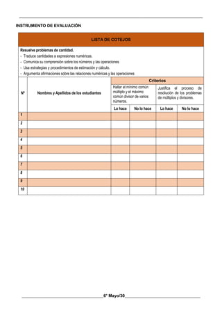 __________________________________________________________________________________________
________________________________________6° Mayo/30_____________________________________
INSTRUMENTO DE EVALUACIÓN
LISTA DE COTEJOS
Resuelve problemas de cantidad.
- Traduce cantidades a expresiones numéricas.
- Comunica su comprensión sobre los números y las operaciones
- Usa estrategias y procedimientos de estimación y cálculo.
- Argumenta afirmaciones sobre las relaciones numéricas y las operaciones
Nº Nombres y Apellidos de los estudiantes
Criterios
Hallar el mínimo común
múltiplo y el máximo
común divisor de varios
números.
Justifica el proceso de
resolución de los problemas
de múltiplos y divisores.
Lo hace No lo hace Lo hace No lo hace
1
2
3
4
5
6
7
8
9
10
 