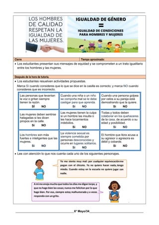 __________________________________________________________________________________________
________________________________________6° Mayo/34_____________________________________
Cierre Tiempo aproximado:
 Los estudiantes presentan sus mensajes de equidad y se comprometen a un trato igualitario
entre los hombres y las mujeres.
Después de la hora de tutoría.
 Los estudiantes resuelven actividades propuestas.
Marca Sí cuando consideres que lo que se dice en la casilla es correcto; y marca NO cuando
consideres que es incorrecto.
Las personas que levantan
la voz o gritan siempre
tienen la razón.
SÍ NO
Cuando una niña o un niño
se comporta mal se le debe
castigar para que aprenda.
Sí NO
Cuando una persona golpea
por celos a su pareja está
demostrando que la quiere.
Sí NO
Las mujeres deben sentirse
halagadas si les dicen
piropos en la calle.
Sí NO
Las mujeres tienen la culpa
si un hombre las insulta o
les hace tocamientos
indebidos.
Sí NO
Todas y todos deben
colaborar en los quehaceres
de la casa, de acuerdo a su
edad y posibilidad.
Sí NO
Los hombres son más
fuertes e inteligentes que las
mujeres.
Sí NO
La violencia sexual es
siempre cometida por
personas desconocidas y
ocurre en lugares solitarios.
Sí NO
El hombre que llora acusa a
su agresor o agresora es
débil y cobarde.
Sí NO
 Lee con atención lo que nos cuenta cada uno de los siguientes personajes.
.
 