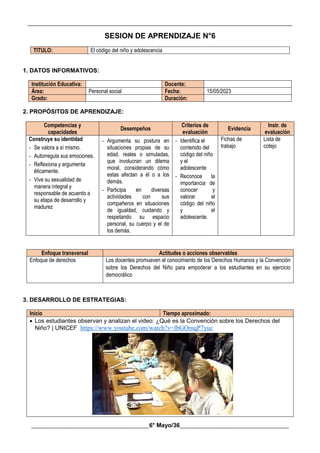 __________________________________________________________________________________________
________________________________________6° Mayo/36_____________________________________
SESION DE APRENDIZAJE N°6
TITULO: El código del niño y adolescencia
1. DATOS INFORMATIVOS:
Institución Educativa: Docente:
Área: Personal social Fecha: 15/05/2023
Grado: Duración:
2. PROPÓSITOS DE APRENDIZAJE:
Competencias y
capacidades
Desempeños
Criterios de
evaluación
Evidencia
Instr. de
evaluación
Construye su identidad
- Se valora a sí mismo.
- Autorregula sus emociones.
- Reflexiona y argumenta
éticamente.
- Vive su sexualidad de
manera integral y
responsable de acuerdo a
su etapa de desarrollo y
madurez
- Argumenta su postura en
situaciones propias de su
edad, reales o simuladas,
que involucran un dilema
moral, considerando cómo
estas afectan a él o a los
demás.
- Participa en diversas
actividades con sus
compañeros en situaciones
de igualdad, cuidando y
respetando su espacio
personal, su cuerpo y el de
los demás.
- Identifica el
contenido del
código del niño
y el
adolescente
- Reconoce la
importancia de
conocer y
valorar el
código del niño
y el
adolescente.
Fichas de
trabajo
Lista de
cotejo
Enfoque transversal Actitudes o acciones observables
Enfoque de derechos Los docentes promueven el conocimiento de los Derechos Humanos y la Convención
sobre los Derechos del Niño para empoderar a los estudiantes en su ejercicio
democrático
3. DESARROLLO DE ESTRATEGIAS:
Inicio Tiempo aproximado:
 Los estudiantes observan y analizan el video: ¿Qué es la Convención sobre los Derechos del
Niño? | UNICEF https://www.youtube.com/watch?v=lbGOmqP7yuc
 