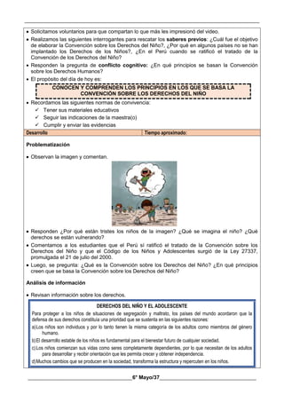 __________________________________________________________________________________________
________________________________________6° Mayo/37_____________________________________
 Solicitamos voluntarios para que compartan lo que más les impresionó del video.
 Realizamos las siguientes interrogantes para rescatar los saberes previos: ¿Cuál fue el objetivo
de elaborar la Convención sobre los Derechos del Niño?, ¿Por qué en algunos países no se han
implantado los Derechos de los Niños?, ¿En el Perú cuando se ratificó el tratado de la
Convención de los Derechos del Niño?
 Responden la pregunta de conflicto cognitivo: ¿En qué principios se basan la Convención
sobre los Derechos Humanos?
 El propósito del día de hoy es:
CONOCEN Y COMPRENDEN LOS PRINCIPIOS EN LOS QUE SE BASA LA
CONVENCIÓN SOBRE LOS DERECHOS DEL NIÑO
 Recordamos las siguientes normas de convivencia:
 Tener sus materiales educativos
 Seguir las indicaciones de la maestra(o)
 Cumplir y enviar las evidencias
Desarrollo Tiempo aproximado:
Problematización
 Observan la imagen y comentan.
 Responden ¿Por qué están tristes los niños de la imagen? ¿Qué se imagina el niño? ¿Qué
derechos se están vulnerando?
 Comentamos a los estudiantes que el Perú sí ratificó el tratado de la Convención sobre los
Derechos del Niño y que el Código de los Niños y Adolescentes surgió de la Ley 27337,
promulgada el 21 de julio del 2000.
 Luego, se pregunta: ¿Qué es la Convención sobre los Derechos del Niño? ¿En qué principios
creen que se basa la Convención sobre los Derechos del Niño?
Análisis de información
 Revisan información sobre los derechos.
DERECHOS DEL NIÑO Y EL ADOLESCENTE
Para proteger a los niños de situaciones de segregación y maltrato, los países del mundo acordaron que la
defensa de sus derechos constituía una prioridad que se sustenta en las siguientes razones:
a)Los niños son individuos y por lo tanto tienen la misma categoría de los adultos como miembros del género
humano.
b)El desarrollo estable de los niños es fundamental para el bienestar futuro de cualquier sociedad.
c)Los niños comienzan sus vidas como seres completamente dependientes, por lo que necesitan de los adultos
para desarrollar y recibir orientación que les permita crecer y obtener independencia.
d)Muchos cambios que se producen en la sociedad, transforma la estructura y repercuten en los niños.
 