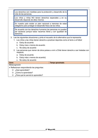 __________________________________________________________________________________________
________________________________________6° Mayo/40_____________________________________
Los derechos son medidas para la protección y desarrollo de la
vida de las personas.
Los niños y niñas NO tienen derechos especiales y en su
desarrollo depende de ellos mismos
En nuestro país existe un plan nacional a menores de edad
obligatorio para proteger el desarrollo físico de los niños.
De acuerdo con los derechos humanos las personas no pueden
ser esclavos porque todos nacemos libres y con igualdad de
derechos.
3. Lee las siguientes situaciones y pinta el recuadro de la alternativa que te representa
1. Los niños y las niñas tienen derecho a practicar deportes como el tenis o el fútbol
a. Estoy de acuerdo
b. Estoy mas o menos de acuerdo
c. No estoy de acuerdo
2. Las personas que vienen de otros países a vivir a Chile tienen derecho a ser tratadas con
respecto.
a. Estoy de acuerdo
b. Estoy más o menos de acuerdo}
c. No estoy de acuerdo
Cierre Tiempo aproximado:
Metacognición
 Reflexionan respondiendo las preguntas:
 ¿Qué aprendiste?
 ¿Cómo lo aprendiste?
 ¿Para qué te servirá lo aprendido?
 