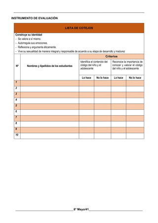 __________________________________________________________________________________________
________________________________________6° Mayo/41_____________________________________
INSTRUMENTO DE EVALUACIÓN
LISTA DE COTEJOS
Construye su identidad
- Se valora a sí mismo.
- Autorregula sus emociones.
- Reflexiona y argumenta éticamente.
- Vive su sexualidad de manera integral y responsable de acuerdo a su etapa de desarrollo y madurez
Nº Nombres y Apellidos de los estudiantes
Criterios
Identifica el contenido del
código del niño y el
adolescente
Reconoce la importancia de
conocer y valorar el código
del niño y el adolescente
Lo hace No lo hace Lo hace No lo hace
1
2
3
4
5
6
7
8
9
10
 