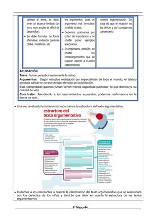 __________________________________________________________________________________________
________________________________________6° Mayo/44_____________________________________
ceñirse al tema, es decir,
tener un alcance limitado (un
tema muy amplio es difícil de
desarrollar).
 Se debe formular de forma
afirmativa, evitando palabras
cliché, metáforas, etc.
los argumentos, pues un
argumento mal formulado
invalida la tesis.
 Debemos graduarlos por
orden de importancia y no
olvidar poner ejemplos
adecuados.
 Es importante, también, no
olvidar los
contraargumentos que se
puedan oponer a nuestro
razonamiento.
nuestra argumentación. Se
trata de que el receptor no
los olvide y así consigamos
convencerlo.
APLICACIÓN
Tesis: Fumar perjudica seriamente la salud.
Argumentos: Según estudios realizados por especialistas de todo el mundo, el tabaco
produce cáncer en un porcentaje elevado de la población.
Está comprobado quienes fuman tienen menos capacidad pulmonar, lo que disminuye su
calidad de vida.
Conclusión: Atendiendo a los razonamientos expuestos, podemos reafirmarnos en la
teoría de que...
 Una vez analizada la información recordamos la estructura del texto argumentativo.
 Invitamos a los estudiantes a realizar la planificación del texto argumentativo que se relacionará
con los derechos de los niños y tendrán que tener en cuenta la estructura de los textos
argumentativos.
 