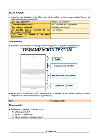 __________________________________________________________________________________________
________________________________________6° Mayo/45_____________________________________
PLANIFICACIÓN
 Indicamos que dialoguen entre ellos sobre cómo realizar su texto argumentativo. Luego, se
elabora el cuadro de planificación.
¿Qué voy a escribir? Un texto argumentativo
¿Quiénes leerán mi texto? Mis compañeros y compañeras.
¿Qué palabras utilizaré? Derechos, respeto, etc.
¿En cuántos párrafos hablare de los
derechos de los niños?
Tres párrafos.
¿Qué título le pondré a mi texto
argumentativo?
Textualización
 Escribe en su cuaderno su texto argumentativo siguiendo el esquema argumentativo.
 Redactan su borrador de su texto argumentativo, si desean los estudiantes pueden incorporar
imágenes que se relacionen al texto argumentativo.
Cierre Tiempo aproximado:
Metacognición:
 Reflexionan respondiendo las preguntas:
 ¿Qué aprendiste?
 ¿Cómo lo aprendiste?
 ¿Para qué te servirá lo aprendido?
 