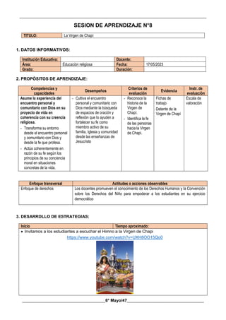 __________________________________________________________________________________________
________________________________________6° Mayo/47_____________________________________
SESION DE APRENDIZAJE N°8
TITULO: La Virgen de Chapí
1. DATOS INFORMATIVOS:
Institución Educativa: Docente:
Área: Educación religiosa Fecha: 17/05/2023
Grado: Duración:
2. PROPÓSITOS DE APRENDIZAJE:
Competencias y
capacidades
Desempeños
Criterios de
evaluación
Evidencia
Instr. de
evaluación
Asume la experiencia del
encuentro personal y
comunitario con Dios en su
proyecto de vida en
coherencia con su creencia
religiosa.
- Transforma su entorno
desde el encuentro personal
y comunitario con Dios y
desde la fe que profesa.
- Actúa coherentemente en
razón de su fe según los
principios de su conciencia
moral en situaciones
concretas de la vida.
- Cultiva el encuentro
personal y comunitario con
Dios mediante la búsqueda
de espacios de oración y
reflexión que lo ayuden a
fortalecer su fe como
miembro activo de su
familia, Iglesia y comunidad
desde las enseñanzas de
Jesucristo
- Reconoce la
historia de la
Virgen de
Chapí.
- Identifica la fe
de las personas
hacia la Virgen
de Chapí.
Fichas de
trabajo
Detente de la
Virgen de Chapí
Escala de
valoración
Enfoque transversal Actitudes o acciones observables
Enfoque de derechos Los docentes promueven el conocimiento de los Derechos Humanos y la Convención
sobre los Derechos del Niño para empoderar a los estudiantes en su ejercicio
democrático
3. DESARROLLO DE ESTRATEGIAS:
Inicio Tiempo aproximado:
 Invitamos a los estudiantes a escuchar el Himno a la Virgen de Chapi
https://www.youtube.com/watch?v=UXH8OO15Qo0
 