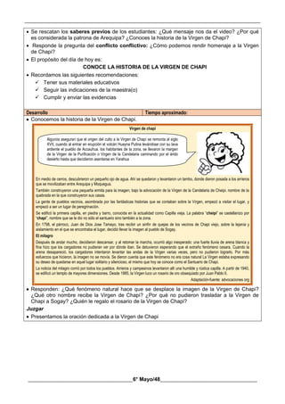 __________________________________________________________________________________________
________________________________________6° Mayo/48_____________________________________
 Se rescatan los saberes previos de los estudiantes: ¿Qué mensaje nos da el video? ¿Por qué
es considerada la patrona de Arequipa? ¿Conoces la historia de la Virgen de Chapi?
 Responde la pregunta del conflicto conflictivo: ¿Cómo podemos rendir homenaje a la Virgen
de Chapi?
 El propósito del día de hoy es:
CONOCE LA HISTORIA DE LA VIRGEN DE CHAPI
 Recordamos las siguientes recomendaciones:
 Tener sus materiales educativos
 Seguir las indicaciones de la maestra(o)
 Cumplir y enviar las evidencias
Desarrollo Tiempo aproximado:
 Conocemos la historia de la Virgen de Chapi.
Virgen de chapi
En medio de cerros, descubrieron un pequeño ojo de agua. Ahí se quedaron y levantaron un tambo, donde dieron posada a los arrieros
que se movilizaban entre Arequipa y Moquegua.
También construyeron una pequeña ermita para la imagen, bajo la advocación de la Virgen de la Candelaria de Cheipi. nombre de la
quebrada en la que construyeron sus casas.
La gente de pueblos vecinos, asombrada por las fantásticas historias que se contaban sobre la Virgen, empezó a visitar el lugar, y
empezó a ser un lugar de peregrinación.
Se edificó la primera capilla, en piedra y barro, conocida en la actualidad como Capilla vieja. La palabra “cheipi” se castellanizo por
“chapi”, nombre que se le dio no sólo el santuario sino también a la zona.
En 1798, el párroco, Juan de Dios Jose Tamayo, tras recibir un sinfín de quejas de los vecinos de Chapi viejo, sobre la lejania y
aislamiento en el que se encontraba el lugar, decidió llevar la imagen al pueblo de Sogay.
EI milagro
Después de andar mucho, decidieron descansar, y al retomar la marcha, ocurrió algo inesperado: una fuerte lluvia de arena blanca y
fina hizo que los cargadores no pudieran ver por dónde iban. Se detuvieron esperando que el extraño fenómeno cesara. Cuando la
arena desapareció, los cargadores intentaron levantar las andas de la Virgen varias veces, pero no pudieron lograrlo. Por más
esfuerzos que hicieron, la imagen no se movía. Se dieron cuenta que este fenómeno no era cosa natural La Virgen estaba expresando
su deseo de quedarse en aquel lugar solitario y silencioso, el mismo que hoy se conoce como el Santuario de Chapi.
La noticia del milagro corrió por todos los pueblos. Arrieros y campesinos levantaron allí una humilde y rústica capilla. A partir de 1940,
se edificó un templo de mayores dimensiones. Desde 1985, la Virgen luco un rosario de oro obsequiado por Juan Pablo II.
Adaptación-fuente: advocaciones org
 Responden: ¿Qué fenómeno natural hace que se desplace la imagen de la Virgen de Chapi?
¿Qué otro nombre recibe la Virgen de Chapi? ¿Por qué no pudieron trasladar a la Virgen de
Chapi a Sogay? ¿Quién le regalo el rosario de la Virgen de Chapi?
Juzgar
 Presentamos la oración dedicada a la Virgen de Chapi
Algunos aseguran que el origen del culto a la Virgen de Chapí se remonta al siglo
XVII, cuando al entrar en erupción el volcán Huayna Putina levándose con su lava
ardiente el pueblo de Accauhua. los habitantes de la zona, se llevaron la margen
de la Virgen de la Purificación o Virgen de la Candelaria caminando por el árido
desierto hasta que decidieron asentarse en Yarahua
 