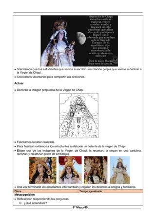 __________________________________________________________________________________________
________________________________________6° Mayo/49_____________________________________
 Solicitamos que los estudiantes que vamos a escribir una oración propia que vamos a dedicar a
la Virgen de Chapi.
 Solicitamos voluntarios para compartir sus oraciones.
Actuar
 Decoran la imagen propuesta de la Virgen de Chapi
 Felicitamos la labor realizada.
 Para finalizar invitamos a los estudiantes a elaborar un detente de la virgen de Chapi
 Eligen una de las imágenes de la Virgen de Chapi, la recortan, la pegan en una cartulina,
recortan y plastifican (cinta de embalaje).
 Una vez terminado los estudiantes intercambian y regalan los detentes a amigos y familiares.
Cierre Tiempo aproximado:
Metacognición
 Reflexionan respondiendo las preguntas:
 ¿Qué aprendiste?
 