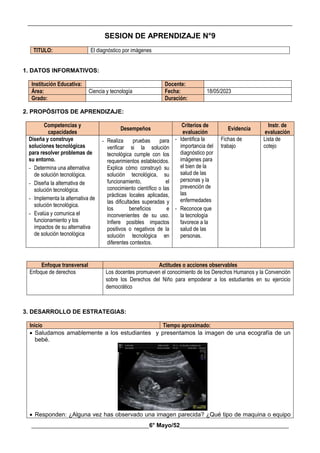 __________________________________________________________________________________________
________________________________________6° Mayo/52_____________________________________
SESION DE APRENDIZAJE N°9
TITULO: El diagnóstico por imágenes
1. DATOS INFORMATIVOS:
Institución Educativa: Docente:
Área: Ciencia y tecnología Fecha: 18/05/2023
Grado: Duración:
2. PROPÓSITOS DE APRENDIZAJE:
Competencias y
capacidades
Desempeños
Criterios de
evaluación
Evidencia
Instr. de
evaluación
Diseña y construye
soluciones tecnológicas
para resolver problemas de
su entorno.
- Determina una alternativa
de solución tecnológica.
- Diseña la alternativa de
solución tecnológica.
- Implementa la alternativa de
solución tecnológica.
- Evalúa y comunica el
funcionamiento y los
impactos de su alternativa
de solución tecnológica
- Realiza pruebas para
verificar si la solución
tecnológica cumple con los
requerimientos establecidos.
Explica cómo construyó su
solución tecnológica, su
funcionamiento, el
conocimiento científico o las
prácticas locales aplicadas,
las dificultades superadas y
los beneficios e
inconvenientes de su uso.
Infiere posibles impactos
positivos o negativos de la
solución tecnológica en
diferentes contextos.
- Identifica la
importancia del
diagnóstico por
imágenes para
el bien de la
salud de las
personas y la
prevención de
las
enfermedades
- Reconoce que
la tecnología
favorece a la
salud de las
personas.
Fichas de
trabajo
Lista de
cotejo
Enfoque transversal Actitudes o acciones observables
Enfoque de derechos Los docentes promueven el conocimiento de los Derechos Humanos y la Convención
sobre los Derechos del Niño para empoderar a los estudiantes en su ejercicio
democrático
3. DESARROLLO DE ESTRATEGIAS:
Inicio Tiempo aproximado:
 Saludamos amablemente a los estudiantes y presentamos la imagen de una ecografía de un
bebé.
 Responden: ¿Alguna vez has observado una imagen parecida? ¿Qué tipo de maquina o equipo
 