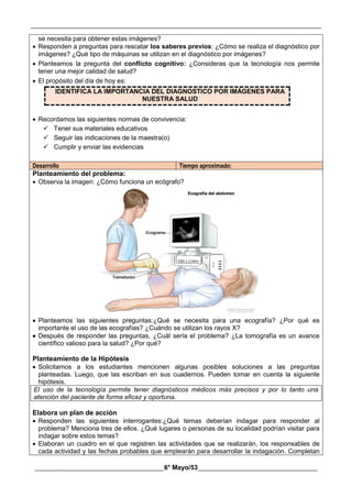 __________________________________________________________________________________________
________________________________________6° Mayo/53_____________________________________
se necesita para obtener estas imágenes?
 Responden a preguntas para rescatar los saberes previos: ¿Cómo se realiza el diagnóstico por
imágenes? ¿Qué tipo de máquinas se utilizan en el diagnóstico por imágenes?
 Planteamos la pregunta del conflicto cognitivo: ¿Consideras que la tecnología nos permite
tener una mejor calidad de salud?
 El propósito del día de hoy es:
IDENTIFICA LA IMPORTANCIA DEL DIAGNOSTICO POR IMÁGENES PARA
NUESTRA SALUD
 Recordamos las siguientes normas de convivencia:
 Tener sus materiales educativos
 Seguir las indicaciones de la maestra(o)
 Cumplir y enviar las evidencias
Desarrollo Tiempo aproximado:
Planteamiento del problema:
 Observa la imagen: ¿Cómo funciona un ecógrafo?
 Planteamos las siguientes preguntas:¿Qué se necesita para una ecografía? ¿Por qué es
importante el uso de las ecografías? ¿Cuándo se utilizan los rayos X?
 Después de responder las preguntas, ¿Cuál sería el problema? ¿La tomografía es un avance
científico valioso para la salud? ¿Por qué?
Planteamiento de la Hipótesis
 Solicitamos a los estudiantes mencionen algunas posibles soluciones a las preguntas
planteadas. Luego, que las escriban en sus cuadernos. Pueden tomar en cuenta la siguiente
hipótesis.
El uso de la tecnología permite tener diagnósticos médicos más precisos y por lo tanto una
atención del paciente de forma eficaz y oportuna.
Elabora un plan de acción
 Responden las siguientes interrogantes:¿Qué temas deberían indagar para responder al
problema? Menciona tres de ellos. ¿Qué lugares o personas de su localidad podrían visitar para
indagar sobre estos temas?
 Elaboran un cuadro en el que registren las actividades que se realizarán, los responsables de
cada actividad y las fechas probables que emplearán para desarrollar la indagación. Completan
 