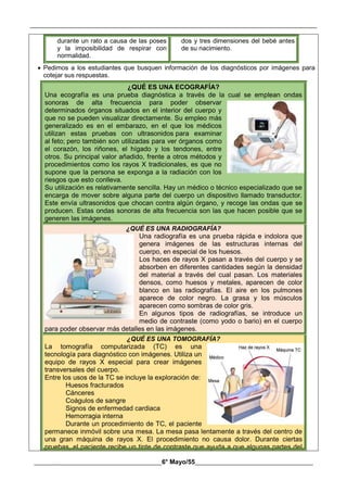 __________________________________________________________________________________________
________________________________________6° Mayo/55_____________________________________
durante un rato a causa de las poses
y la imposibilidad de respirar con
normalidad.
dos y tres dimensiones del bebé antes
de su nacimiento.
 Pedimos a los estudiantes que busquen información de los diagnósticos por imágenes para
cotejar sus respuestas.
¿QUÉ ES UNA ECOGRAFÍA?
Una ecografía es una prueba diagnóstica a través de la cual se emplean ondas
sonoras de alta frecuencia para poder observar
determinados órganos situados en el interior del cuerpo y
que no se pueden visualizar directamente. Su empleo más
generalizado es en el embarazo, en el que los médicos
utilizan estas pruebas con ultrasonidos para examinar
al feto; pero también son utilizadas para ver órganos como
el corazón, los riñones, el hígado y los tendones, entre
otros. Su principal valor añadido, frente a otros métodos y
procedimientos como los rayos X tradicionales, es que no
supone que la persona se exponga a la radiación con los
riesgos que esto conlleva.
Su utilización es relativamente sencilla. Hay un médico o técnico especializado que se
encarga de mover sobre alguna parte del cuerpo un dispositivo llamado transductor.
Este envía ultrasonidos que chocan contra algún órgano, y recoge las ondas que se
producen. Estas ondas sonoras de alta frecuencia son las que hacen posible que se
generen las imágenes.
¿QUÉ ES UNA RADIOGRAFÍA?
Una radiografía es una prueba rápida e indolora que
genera imágenes de las estructuras internas del
cuerpo, en especial de los huesos.
Los haces de rayos X pasan a través del cuerpo y se
absorben en diferentes cantidades según la densidad
del material a través del cual pasan. Los materiales
densos, como huesos y metales, aparecen de color
blanco en las radiografías. El aire en los pulmones
aparece de color negro. La grasa y los músculos
aparecen como sombras de color gris.
En algunos tipos de radiografías, se introduce un
medio de contraste (como yodo o bario) en el cuerpo
para poder observar más detalles en las imágenes.
¿QUÉ ES UNA TOMOGRAFÍA?
La tomografía computarizada (TC) es una
tecnología para diagnóstico con imágenes. Utiliza un
equipo de rayos X especial para crear imágenes
transversales del cuerpo.
Entre los usos de la TC se incluye la exploración de:
 Huesos fracturados
 Cánceres
 Coágulos de sangre
 Signos de enfermedad cardiaca
 Hemorragia interna
 Durante un procedimiento de TC, el paciente
permanece inmóvil sobre una mesa. La mesa pasa lentamente a través del centro de
una gran máquina de rayos X. El procedimiento no causa dolor. Durante ciertas
pruebas, el paciente recibe un tinte de contraste que ayuda a que algunas partes del
 