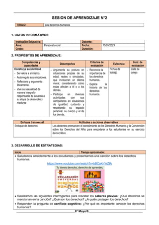 __________________________________________________________________________________________
________________________________________6° Mayo/6_____________________________________
SESION DE APRENDIZAJE N°2
TITULO: Los derechos humanos
1. DATOS INFORMATIVOS:
Institución Educativa: Docente:
Área: Personal social Fecha: 15/05/2023
Grado: Duración:
2. PROPÓSITOS DE APRENDIZAJE:
Competencias y
capacidades
Desempeños
Criterios de
evaluación
Evidencia
Instr. de
evaluación
Construye su identidad
- Se valora a sí mismo.
- Autorregula sus emociones.
- Reflexiona y argumenta
éticamente.
- Vive su sexualidad de
manera integral y
responsable de acuerdo a
su etapa de desarrollo y
madurez
- Argumenta su postura en
situaciones propias de su
edad, reales o simuladas,
que involucran un dilema
moral, considerando cómo
estas afectan a él o a los
demás.
- Participa en diversas
actividades con sus
compañeros en situaciones
de igualdad, cuidando y
respetando su espacio
personal, su cuerpo y el de
los demás.
- Reconoce la
importancia de
los derechos
humanos.
- Explica la
historia de los
derechos
humanos.
Fichas de
trabajo
Lista de
cotejo
Enfoque transversal Actitudes o acciones observables
Enfoque de derechos Los docentes promueven el conocimiento de los Derechos Humanos y la Convención
sobre los Derechos del Niño para empoderar a los estudiantes en su ejercicio
democrático
3. DESARROLLO DE ESTRATEGIAS:
Inicio Tiempo aproximado:
 Saludamos amablemente a los estudiantes y presentamos una canción sobre los derechos
humanos.
https://www.youtube.com/watch?v=bBCaKnYrZIA
 Realizamos las siguientes interrogantes para rescatar los saberes previos: ¿Qué derechos se
mencionan en la canción? ¿Qué son los derechos? ¿A quién protegen los derechos?
 Responden la pregunta de conflicto cognitivo: ¿Por qué es importante conocer los derechos
humanos?
 