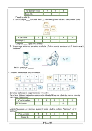 __________________________________________________________________________________________
________________________________________6° Mayo/63_____________________________________
N° de microondas 1 2 3
Costo (S/.)
Pagará en total S/. _______
b. Rosa compra ____ sacos de arroz. ¿Cuántos kilogramos de arroz comprará en total?
N° de sacos 1 2 3 4 5
Costo (S/.)
Comprará ____ kg de arroz en total
7. Ana compra artefactos que están en oferta. ¿Cuánto tendría que pagar por 3 licuadoras y 5
batidoras?
Tendrá que pagar ______
 Completa las tablas de proporcionalidad.
 Completa las tablas de proporcionalidad y resuelve.
Para hacer 8 bizcochos iguales, Alejandro ha utilizado 32 huevos. ¿Cuántos huevos necesita
para hacer 9 bizcochos?
N° de bizcochos 1 2 6 8 9
N° de huevos 32
Virginia ha pagado por 5 camisas iguales 50 soles. ¿Cuánto costarán 7 camisas? ¿Y 10
camisas?
N° de camisas 5 6 7 8 10
Precio S/. 50
 
