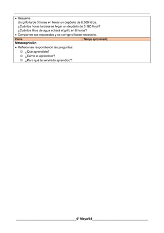 __________________________________________________________________________________________
________________________________________6° Mayo/64_____________________________________
 Resuelve
Un grifo tarde 3 horas en llenar un depósito de 6.360 litros.
¿Cuántas horas tardará en llegar un depósito de 3.180 litros?
¿Cuántos litros de agua echará el grifo en 6 horas?
 Comparten sus respuestas y se corrige si fuese necesario.
Cierre Tiempo aproximado:
Metacognición
 Reflexionan respondiendo las preguntas:
 ¿Qué aprendiste?
 ¿Cómo lo aprendiste?
 ¿Para qué te servirá lo aprendido?
 