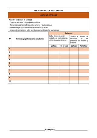__________________________________________________________________________________________
________________________________________6° Mayo/65_____________________________________
INSTRUMENTO DE EVALUACIÓN
LISTA DE COTEJOS
Resuelve problemas de cantidad.
- Traduce cantidades a expresiones numéricas.
- Comunica su comprensión sobre los números y las operaciones
- Usa estrategias y procedimientos de estimación y cálculo.
- Argumenta afirmaciones sobre las relaciones numéricas y las operaciones
Nº Nombres y Apellidos de los estudiantes
Criterios
Hallar el mínimo común
múltiplo y el máximo común
divisor de varios números.
Justifica el proceso de
resolución de los
problemas de múltiplos y
divisores.
Lo hace No lo hace Lo hace No lo hace
1
2
3
4
5
6
7
8
9
10
 