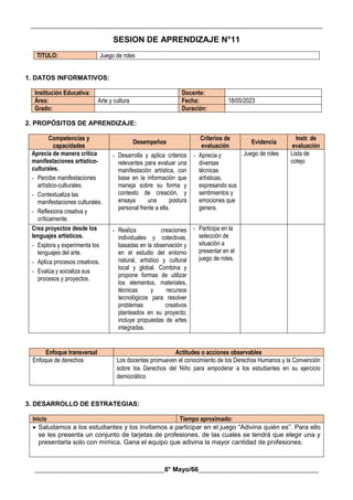 __________________________________________________________________________________________
________________________________________6° Mayo/66_____________________________________
SESION DE APRENDIZAJE N°11
TITULO: Juego de roles
1. DATOS INFORMATIVOS:
Institución Educativa: Docente:
Área: Arte y cultura Fecha: 18/05/2023
Grado: Duración:
2. PROPÓSITOS DE APRENDIZAJE:
Competencias y
capacidades
Desempeños
Criterios de
evaluación
Evidencia
Instr. de
evaluación
Aprecia de manera crítica
manifestaciones artístico-
culturales.
- Percibe manifestaciones
artístico-culturales.
- Contextualiza las
manifestaciones culturales.
- Reflexiona creativa y
críticamente.
- Desarrolla y aplica criterios
relevantes para evaluar una
manifestación artística, con
base en la información que
maneja sobre su forma y
contexto de creación, y
ensaya una postura
personal frente a ella.
- Aprecia y
diversas
técnicas
artísticas,
expresando sus
sentimientos y
emociones que
genera.
Juego de roles Lista de
cotejo
Crea proyectos desde los
lenguajes artísticos.
- Explora y experimenta los
lenguajes del arte.
- Aplica procesos creativos.
- Evalúa y socializa sus
procesos y proyectos.
- Realiza creaciones
individuales y colectivas,
basadas en la observación y
en el estudio del entorno
natural, artístico y cultural
local y global. Combina y
propone formas de utilizar
los elementos, materiales,
técnicas y recursos
tecnológicos para resolver
problemas creativos
planteados en su proyecto;
incluye propuestas de artes
integradas.
- Participa en la
selección de
situación a
presentar en el
juego de roles.
Enfoque transversal Actitudes o acciones observables
Enfoque de derechos Los docentes promueven el conocimiento de los Derechos Humanos y la Convención
sobre los Derechos del Niño para empoderar a los estudiantes en su ejercicio
democrático
3. DESARROLLO DE ESTRATEGIAS:
Inicio Tiempo aproximado:
 Saludamos a los estudiantes y los invitamos a participar en el juego “Adivina quién es”. Para ello
se les presenta un conjunto de tarjetas de profesiones, de las cuales se tendrá que elegir una y
presentarla solo con mímica. Gana el equipo que adivina la mayor cantidad de profesiones.
 