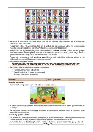 __________________________________________________________________________________________
________________________________________6° Mayo/67_____________________________________
 Pedimos a voluntarios para que elijan una de las tarjetas y representen las acciones que
realizarían cada personaje.
 Responden: ¿Qué rol cumple la policía en el cuidado de los derechos? ¿Qué rol desempeña la
maestra en la protección de los niños? ¿Podemos representar otros roles?
 Responden las siguientes preguntas rescatando los saberes previos: ¿Qué son los juegos
teatrales? Mencionen los juegos teatrales que conozcan; Un sociodrama ¿Es un juego teatral?
¿Qué habilidades nos ayudan a desarrollar los sociodramas?
 Responden la pregunta del conflicto cognitivo: ¿Qué materiales podemos utilizar en la
elaboración de manualidades para nuestras madres?
 El propósito del día de hoy es:
PARTICIPAN EN LA PRESENTACIÓN DE UN SOCIODRAMA (JUEGO DE ROLES)
 Recordamos las siguientes normas de convivencia:
 Tener sus materiales educativos
 Seguir las indicaciones de la maestra(o)
 Cumplir y enviar las evidencias
Desarrollo Tiempo aproximado:
Desafiar e inspirar:
 Participan la imagen de un presentación de un socio drama.
 A través de lluvia de ideas los estudiantes mencionan las características de los participantes en
la imagen.
 Se menciona que los movimientos y gestos en un sociodrama son esenciales al momento de la
expresión de emociones.
Imaginar y generar ideas
 Agrupados en equipos de trabajo, se plantea la siguiente pregunta: ¿Qué ejercicios podemos
realizar que nos ayuden a la expresión de las emociones durante el sociodrama?
 Por medio de lluvia de ideas planteamos a los estudiantes que mencionen los juegos de roles
 