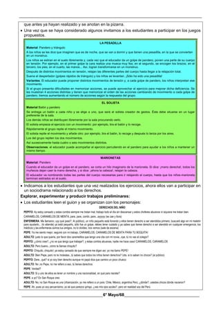 __________________________________________________________________________________________
________________________________________6° Mayo/68_____________________________________
que antes ya hayan realizado y se anotan en la pizarra.
 Una vez que se haya considerado algunos invitamos a los estudiantes a participar en los juegos
propuestos.
LA PESADILLA
Material: Pandero y triángulo
A los niños se les dice que imaginen que es de noche, que se van a dormir y que tienen una pesadilla, en la que se convierten
en un monstruo.
Los niños se estiran en el suelo libremente y, cada vez que el educador da un golpe de pandero, ponen una parte de su cuerpo
en tensión. Por ejemplo, en el primer golpe la cara realiza una mueca muy fea; en el segundo, se encogen los brazos; en el
tercero, los pies; en el cuarto, las manos... Así, logran transformarse en un monstruo.
Después de distintos movimientos en tensión, relajan las diferentes partes del cuerpo hasta llegar a la relajación total.
Suena el despertador (golpes rápidos de triángulo) y los niños se levantan. ¡Sólo ha sido una pesadilla!
Variantes: El educador puede proponer distintos movimientos de tensión y, a cada golpe de pandero, los niños interpretan ese
movimiento.
Si el grupo presenta dificultades en memorizar acciones, se puede aprovechar el ejercicio para mejorar dicha deficiencia. Se
les muestran 4 acciones distintas y tienen que memorizar el orden de las acciones cambiando de movimiento a cada golpe de
pandero. Iremos aumentando el número de acciones según la respuesta del grupo.
EL SOLISTA
Material Balón y pandero
Se entrega un balón a cada niño y se elige a uno, que será el solista creador de gestos. Éste debe situarse en un lugar
preferente de la sala.
Los demás niños se distribuyen libremente por la sala procurando verlo.
El solista empieza el ejercicio con un movimiento: por ejemplo, tira el balón y lo recoge.
Rápidamente el grupo repite el mismo movimiento.
El solista repite el movimiento y añade otro: por ejemplo, tira el balón, lo recoge y después lo lanza por los aires.
Los del grupo repiten los dos movimientos.
Así sucesivamente hasta cuatro o seis movimientos distintos.
Observaciones: el educador puede acompañar el ejercicio percutiendo en el pandero para ayudar a los niños a mantener un
mismo tiempo.
MARIONETAS
Material: Pandero
Cuando el educador da un golpe en el pandero, se corta un hilo imaginario de la marioneta. Si dice: ¡mano derecha!, todos los
muñecos dejan caer la mano derecha, y si dice: ¡ahora la cabeza!, relajan la cabeza.
El educador va nombrando todas las partes del cuerpo necesarias para ir relajando el cuerpo, hasta que los niños-marioneta
terminan estirados en el suelo.
 Indicamos a los estudiantes que una vez realizados los ejercicios, ahora ellos van a participar en
un sociodrama relacionado a los derechos.
Explorar, experimentar y producir trabajos preliminares:
 Los estudiantes leen el guion y se organizan con los personajes:
DERECHOS DEL NIÑO
PEPITO: Ay estoy cansado y estas combis siempre me tratan mal, trabajo todo el día sin descansar y estos choferes abusivos ni siquiera me tratan bien.
CARAMELOS, CARAMELOS DE MENTA, pare, pare, combi, pare...ayyyyy (se cae y llora)
ENFERMERA: Me llamaron, uyy qué pasó?, Al público), un niño pequeño está llorando y ellos tienen derecho a ser atendidos primero, buscaré algo en mi maletín
para ayudarlo... (lo atiende) ya está pequeño, sólo fue un golpe, debes tener cuidado y ya sabes que tienes derecho a ser atendido en cualquier emergencia, los
médicos y las enfermeras somos tus amigos, no lo olvides, nos vemos (sale de escena)
PEPE: Ya me siento mejor, seguiré con mi trabajo, CARAMELOS, CARAMELOS DE MENTA PARA TU BOQUITA!
ADULTO: justo lo que quería, por favor dos caramelitos que tengo una cita con mi novia...oye, tú no vas al colegio?
PEPITO: ¿cómo cree?, ¿no ve que tengo que trabajar?, y éstas combis abusivas, nadie me hace caso! CARAMELOS, CARAMELOS
ADULTO: Pero bueno...cómo te llamas chiquito?
PEPITO: Chiquito, chiquito!, ya estoy cansado de que siempre me digan así, yo me llamo PEPE!
ADULTO: Bien Pepe, pero no te molestes...tú sabes que todos los niños tienen derechos? Uds. si lo saben no chicos? (al público)
PEPITO: Dere...qué? si yo soy bien derecho aunque mi papá dice que camino un poco chueco
ADULTO: No ,no Pepe, no me refiero a eso, tú tienes derechos
PEPE: Verdad?
ADULTO: Si y uno de ellos es tener un nombre y una nacionalidad, en qué país naciste?
PEPE: a yo? En San Roque creo
ADULTO: No, no San Roque es una Urbanización, yo me refiero a un país: Chile, México, argentina Perú, ¿dónde?, ustedes chicos dónde nacieron?
PEPE: Ah, pues yo soy peruanísimo, yo sé que parezco gringo, ¿ves mis ojos azules?, pero en realidad soy del Perú
 