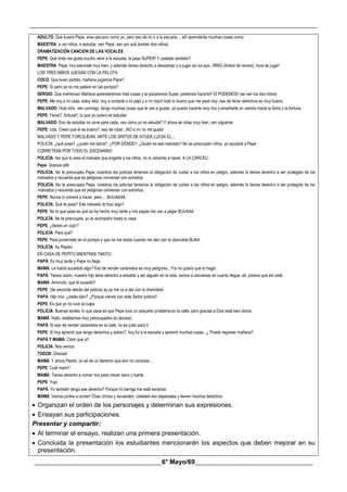 __________________________________________________________________________________________
________________________________________6° Mayo/69_____________________________________
ADULTO: Que bueno Pepe, eres peruano como yo, pero eso de no ir a la escuela..., allí aprenderás muchas cosas como:
MAESTRA: a ver niños, a estudiar, ven Pepe, ven por acá (entran dos niños)
DRAMATIZACIÓN CANCION DE LAS VOCALES
PEPE: Qué lindo me gusta mucho venir a la escuela, la pase SUPER! Y ustedes también?
MAESTRA: Pepe, hoy estuviste muy bien, y además tienes derecho a descansar y a jugar así es que...RING (timbre de recreo), hora de jugar!
LOS TRES NIÑOS JUEGAN CON LA PELOTA
COCO: Que buen partido, mañana jugamos Pepe?
PEPE: Sí pero ya no me patean en las pompis?
SERGIO: Que mentiroso! Mañana aprenderemos más cosas y la pasaremos Super, podemos hacerlo!! SÍ PODEMOS! (se van los dos niños)
PEPE: Me voy a mi casa, estoy feliz, voy a contarle a mi papi y a mi mami todo lo bueno que me pasó hoy, eso de tener derechos es muy bueno.
MALVADO: Hola niño, ven conmigo, tengo muchas cosas que te van a gustar, yo puedo hacerte muy rico y enseñarte un camino hacia la fama y la fortuna
PEPE: Fama?, fortuna?, lo que yo quiero es estudiar
MALVADO: Eso de estudiar no sirve para nada, ves cómo yo no estudié? Y ahora sé robar muy bien, ven sígueme
PEPE: Uds. Creen que él es bueno?, eso de robar...NO a mí no me gusta!
MALVADO Y PEPE FORCEJEAN, ANTE LOS GRITOS DE AYUDA LLEGA EL...
POLICÍA: ¿qué pasa?, ¿quién me llama?, ¿POR DÓNDE?, ¿Quién es ese malvado? No se preocupen niños, yo ayudaré a Pepe
CORRETEAN POR TODO EL ESCENARIO
POLICÍA: Así que tu eres el malvado que engaña a los niños, no lo volverás a hacer, A LA CÁRCEL!
Pepe: Gracias jefe
POLICÍA: No te preocupes Pepe, nosotros los policías tenemos la obligación de cuidar a los niños en peligro, además tú tienes derecho a ser protegido de los
malvados y recuerda que es peligroso conversar con extraños
POLICÍA: No te preocupes Pepe, nosotros los policías tenemos la obligación de cuidar a los niños en peligro, además tú tienes derecho a ser protegido de los
malvados y recuerda que es peligroso conversar con extraños.
PEPE: Nunca lo volveré a hacer, pero ... BUUAAAA
POLICÍA: Qué te pasa? Ese malvado te hizo algo?
PEPE: No lo que pasa es que se ha hecho muy tarde y mis papás me van a pegar BUUAAA
POLICÍA: No te preocupes, yo te acompaño hasta tu casa
PEPE: ¿tienes un cojín?
POLICÍA: Para qué?
PEPE: Para ponérmelo en el pompis y que no me duela cuando me den con la chancleta BUAA
POLICÍA: Ay Pepito!
EN CASA DE PEPITO MIENTRAS TANTO-
PAPÁ: Es muy tarde y Pepe no llega
MAMÁ: Le habrá sucedido algo? Eso de vender caramelos es muy peligroso...!Ya no quiero que lo haga!
PAPÁ: Tienes razón, nuestro hijo tiene derecho a estudiar y ser alguien en la vida, vamos a conversar en cuanto llegue, ah, parece que ahí está
MAMÁ: Amorcito, que te sucedió?
PEPE: (Se esconde detrás del policía) ay ay me va a dar con la chancleta!
PAPÁ: Hijo mío, ¿estás bien? ¿Porqué vienes con este Señor policía?
PEPE: Es que yo no tuve la culpa
POLICÍA: Buenas tardes, lo que pasa es que Pepe tuvo un pequeño problema en la calle, pero gracias a Dios está bien ahora
MAMÁ: Hijito, estábamos muy preocupados (lo abraza)
PAPÁ: Sí eso de vender caramelos en la calle, no es justo para ti
PEPE: Sí hoy aprendí que tengo derechos y saben?, hoy fui a la escuela y aprendí muchas cosas...¿ Puedo regresar mañana?
PAPÁ Y MAMÁ: Claro que sí!
POLICÍA: Nos vemos
TODOS: Gracias!
MAMÁ: Y ahora Pepito, yo sé de un derecho que aún no conoces...
PEPE: Cuál mami?
MAMÁ: Tienes derecho a comer rico para crecer sano y fuerte
PEPE: Yupi
PAPÁ: Yo también tengo ese derecho? Porque mi barriga me está sonando
MAMÁ: Vamos juntos a comer! Chau chicos y recuerden: Ustedes son especiales y tienen muchos derechos.
 Organizan el orden de los personajes y determinan sus expresiones.
 Ensayan sus participaciones.
Presentar y compartir:
 Al terminar el ensayo, realizan una primera presentación.
 Concluida la presentación los estudiantes mencionarán los aspectos que deben mejorar en su
presentación.
 