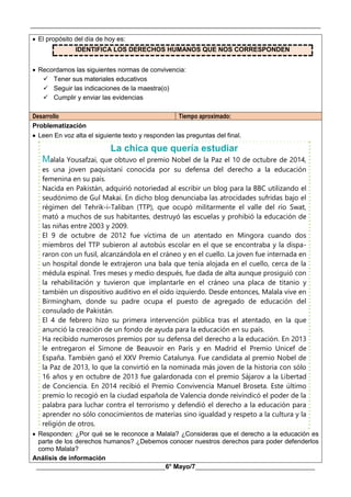 __________________________________________________________________________________________
________________________________________6° Mayo/7_____________________________________
 El propósito del día de hoy es:
IDENTIFICA LOS DERECHOS HUMANOS QUE NOS CORRESPONDEN
 Recordamos las siguientes normas de convivencia:
 Tener sus materiales educativos
 Seguir las indicaciones de la maestra(o)
 Cumplir y enviar las evidencias
Desarrollo Tiempo aproximado:
Problematización
 Leen En voz alta el siguiente texto y responden las preguntas del final.
La chica que quería estudiar
Malala Yousafzai, que obtuvo el premio Nobel de la Paz el 10 de octubre de 2014,
es una joven paquistaní conocida por su defensa del derecho a la educación
femenina en su país.
Nacida en Pakistán, adquirió notoriedad al escribir un blog para la BBC utilizando el
seudónimo de Gul Makai. En dicho blog denunciaba las atrocidades sufridas bajo el
régimen del Tehrik-i-Taliban (TTP), que ocupó militarmente el valle del río Swat,
mató a muchos de sus habitantes, destruyó las escuelas y prohibió la educación de
las niñas entre 2003 y 2009.
El 9 de octubre de 2012 fue víctima de un atentado en Mingora cuando dos
miembros del TTP subieron al autobús escolar en el que se encontraba y la dispa-
raron con un fusil, alcanzándola en el cráneo y en el cuello. La joven fue internada en
un hospital donde le extrajeron una bala que tenía alojada en el cuello, cerca de la
médula espinal. Tres meses y medio después, fue dada de alta aunque prosiguió con
la rehabilitación y tuvieron que implantarle en el cráneo una placa de titanio y
también un dispositivo auditivo en el oído izquierdo. Desde entonces, Malala vive en
Birmingham, donde su padre ocupa el puesto de agregado de educación del
consulado de Pakistán.
El 4 de febrero hizo su primera intervención pública tras el atentado, en la que
anunció la creación de un fondo de ayuda para la educación en su país.
Ha recibido numerosos premios por su defensa del derecho a la educación. En 2013
le entregaron el Simone de Beauvoir en París y en Madrid el Premio Unicef de
España. También ganó el XXV Premio Catalunya. Fue candidata al premio Nobel de
la Paz de 2013, lo que la convirtió en la nominada más joven de la historia con sólo
16 años y en octubre de 2013 fue galardonada con el premio Sájarov a la Libertad
de Conciencia. En 2014 recibió el Premio Convivencia Manuel Broseta. Este último
premio lo recogió en la ciudad española de Valencia donde reivindicó el poder de la
palabra para luchar contra el terrorismo y defendió el derecho a la educación para
aprender no sólo conocimientos de materias sino igualdad y respeto a la cultura y la
religión de otros.
 Responden: ¿Por qué se le reconoce a Malala? ¿Consideras que el derecho a la educación es
parte de los derechos humanos? ¿Debemos conocer nuestros derechos para poder defenderlos
como Malala?
Análisis de información
 