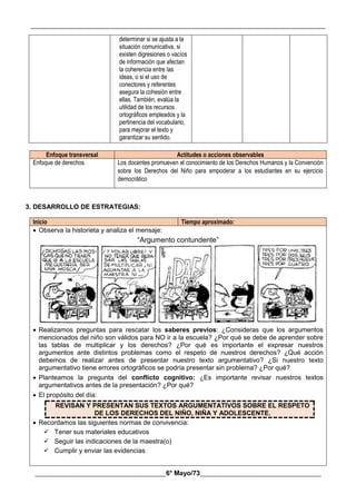 __________________________________________________________________________________________
________________________________________6° Mayo/73_____________________________________
determinar si se ajusta a la
situación comunicativa, si
existen digresiones o vacíos
de información que afectan
la coherencia entre las
ideas, o si el uso de
conectores y referentes
asegura la cohesión entre
ellas. También, evalúa la
utilidad de los recursos
ortográficos empleados y la
pertinencia del vocabulario,
para mejorar el texto y
garantizar su sentido.
Enfoque transversal Actitudes o acciones observables
Enfoque de derechos Los docentes promueven el conocimiento de los Derechos Humanos y la Convención
sobre los Derechos del Niño para empoderar a los estudiantes en su ejercicio
democrático
3. DESARROLLO DE ESTRATEGIAS:
Inicio Tiempo aproximado:
 Observa la historieta y analiza el mensaje:
“Argumento contundente”
 Realizamos preguntas para rescatar los saberes previos: ¿Consideras que los argumentos
mencionados del niño son válidos para NO ir a la escuela? ¿Por qué se debe de aprender sobre
las tablas de multiplicar y los derechos? ¿Por qué es importante el expresar nuestros
argumentos ante distintos problemas como el respeto de nuestros derechos? ¿Qué acción
debemos de realizar antes de presentar nuestro texto argumentativo? ¿Si nuestro texto
argumentativo tiene errores ortográficos se podría presentar sin problema? ¿Por qué?
 Planteamos la pregunta del conflicto cognitivo: ¿Es importante revisar nuestros textos
argumentativos antes de la presentación? ¿Por qué?
 El propósito del día:
REVISAN Y PRESENTAN SUS TEXTOS ARGUMENTATIVOS SOBRE EL RESPETO
DE LOS DERECHOS DEL NIÑO, NIÑA Y ADOLESCENTE.
 Recordamos las siguientes normas de convivencia:
 Tener sus materiales educativos
 Seguir las indicaciones de la maestra(o)
 Cumplir y enviar las evidencias
 