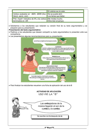 __________________________________________________________________________________________
________________________________________6° Mayo/75_____________________________________
Se escribe con b después de m
El cobrizo es mi color.
Verbos acabados en -BER, -BRIR (Exc.
Hervir, servir, vivir)
No se puede abrir.
Los tienes que beber.
Pret. imperf. Indicativo de IR y los verbos
terminados en -AR
Me miraba mucho.
Ellos iban al parque.
 Solicitamos a los estudiantes que redacten su versión final de su texto argumentativo y se
preparen para su presentación.
Presentación del texto argumentativo
 Pedimos a los estudiantes que deseen compartir su texto argumentativo lo presenten ante sus
compañeros.
 Les presentamos algunas recomendaciones para su presentación.
 Para finalizar los estudiantes resuelven una ficha de aplicación del uso de la B
ACTIVIDAD DE APLICACIÓN
USO DE LA “B”
Las embajadoras de la
música llegarán al son de la
cumbia y la samba.
 