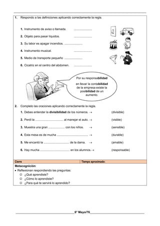 __________________________________________________________________________________________
________________________________________6° Mayo/76_____________________________________
1. Respondo a las definiciones aplicando correctamente la regla.
1. Instrumento de aviso o llamada. ......................
2. Objeto para pasar líquidos. ......................
3. Su labor es apagar incendios. ......................
4. Instrumento musical. ......................
5. Medio de transporte pequeño ......................
6. Cicatriz en el centro del abdomen. ......................
2. Completo las oraciones aplicando correctamente la regla.
1. Debes entender la divisibilidad de los números.  (divisible)
2. Perdí la .................................. al manejar el auto.  (visible)
3. Muestra una gran .................... con los niños.  (sensible)
4. Esta mesa es de mucha ......................................  (durable)
5. Me encantó la ............................... de la dama.  (amable)
6. Hay mucha .................................... en los alumnos. (responsable)
Cierre Tiempo aproximado:
Metacognición:
 Reflexionan respondiendo las preguntas:
 ¿Qué aprendiste?
 ¿Cómo lo aprendiste?
 ¿Para qué te servirá lo aprendido?
Por su responsabilidad
en llevar la contabilidad
de la empresa existe la
posibilidad de un
aumento.
 