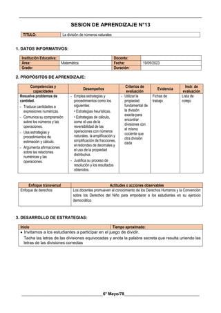 __________________________________________________________________________________________
________________________________________6° Mayo/78_____________________________________
SESION DE APRENDIZAJE N°13
TITULO: La división de números naturales
1. DATOS INFORMATIVOS:
Institución Educativa: Docente:
Área: Matemática Fecha: 19/05/2023
Grado: Duración:
2. PROPÓSITOS DE APRENDIZAJE:
Competencias y
capacidades
Desempeños
Criterios de
evaluación
Evidencia
Instr. de
evaluación
Resuelve problemas de
cantidad.
- Traduce cantidades a
expresiones numéricas.
- Comunica su comprensión
sobre los números y las
operaciones.
- Usa estrategias y
procedimientos de
estimación y cálculo.
- Argumenta afirmaciones
sobre las relaciones
numéricas y las
operaciones.
- Emplea estrategias y
procedimientos como los
siguientes:
• Estrategias heurísticas.
• Estrategias de cálculo,
como el uso de la
reversibilidad de las
operaciones con números
naturales, la amplificación y
simplificación de fracciones,
el redondeo de decimales y
el uso de la propiedad
distributiva.
- Justifica su proceso de
resolución y los resultados
obtenidos.
- Utilizar la
propiedad
fundamental de
la división
exacta para
encontrar
divisiones con
el mismo
cociente que
otra división
dada
Fichas de
trabajo
Lista de
cotejo
Enfoque transversal Actitudes o acciones observables
Enfoque de derechos Los docentes promueven el conocimiento de los Derechos Humanos y la Convención
sobre los Derechos del Niño para empoderar a los estudiantes en su ejercicio
democrático
3. DESARROLLO DE ESTRATEGIAS:
Inicio Tiempo aproximado:
 Invitamos a los estudiantes a participar en el juego de dividir.
Tacha las letras de las divisiones equivocadas y anota la palabra secreta que resulta uniendo las
letras de las divisiones correctas
 