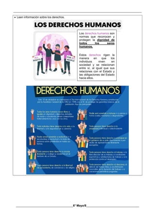 __________________________________________________________________________________________
________________________________________6° Mayo/8_____________________________________
 Leen información sobre los derechos.
Los derechos humanos son
normas que reconocen y
protegen la dignidad de
todos los seres
humanos.
Estos derechos rigen la
manera en que los
individuos viven en
sociedad y se relacionan
entre sí, al igual que sus
relaciones con el Estado y
las obligaciones del Estado
hacia ellos.
 