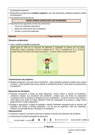 __________________________________________________________________________________________
________________________________________6° Mayo/80_____________________________________
de divisiones tenemos?
 Responden la pregunta de conflicto cognitivo: ¿En qué situaciones cotidianas podemos utilizar
las divisiones?
 El propósito del día de hoy es:
RESOLVEMOS EJERCICIOS CON DIVISIONES
 Recordamos las siguientes normas de convivencia:
 Tener sus materiales educativos
 Seguir las indicaciones de la maestra(o)
 Cumplir y enviar las evidencias
Desarrollo Tiempo aproximado:
Situación problemática
 Leen y analiza el problema propuesto:
Alan ganó S/. 345 en un concurso de disfraces y compartió su premio con sus dos
hermanos, Diego y Gabriela. Si tiene 3 billetes de S/. 100 y 9 monedas de S/. 5, ¿Cómo
puede distribuir el dinero de manera equitativa? ¿Cuánto dinero recibió cada uno?
Familiarización del problema
 Realizar preguntas: ¿De qué trata el problema?, ¿Qué operación podemos realizar para repartir
el dinero?, ¿Qué pueden hacer para calcular la cantidad de dinero? ¿Qué datos nos proporciona
el problema?
Búsqueda de estrategias
 Propiciar situaciones a través de estas preguntas: ¿Cómo vamos a resolver el problema?,
¿Podemos realizar una simulación del problema?, ¿Habrá solo una forma de resolverlo?
¿Cuántas formas de resolver el problema se han presentado?, ¿Cuál es la forma más directa?,
¿Hay alguna que antes no hayan utilizado? Anota las respuestas en la pizarra y, luego, forma
grupos de tres o cuatro integrantes.
 Entrega a cada grupo ½ pliego de papelote y demás materiales necesarios para la solución del
problema. Se brinda un tiempo razonable, a fin de que se organicen, usen los materiales,
elaboren sus procedimientos y obtengan sus resultados.
Representación
 Invitamos a algunos voluntarios para que muestren el proceso de resolución del problema.
 Presentamos la posible estrategia de resolución:
3 4 5 3
LO QUE GANÓ ALAN, DIEGO Y GABRIELA
LO QUE LE TOCA A CADA
UNO
 