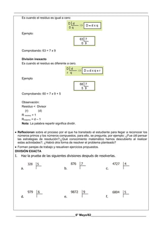 __________________________________________________________________________________________
________________________________________6° Mayo/82_____________________________________
Es cuando el residuo es igual a cero:
Ejemplo:
Comprobando: 63 = 7 x 9
División inexacto
Es cuando el residuo es diferente a cero.
Ejemplo
Comprobando: 60 = 7 x 9 + 5
Observación:
Residuo < Divisor
(r) (d)
R minimo = 1
Rmáximo = d – 1
Nota: La palabra repartir significa dividir.
 Reflexionan sobre el proceso por el que ha transitado el estudiante para llegar a reconocer los
números primos y los números compuestos, para ello, se pregunta, por ejemplo: ¿Fue útil pensar
las estrategias de resolución?;¿Qué conocimiento matemático hemos descubierto al realizar
estas actividades?; ¿Habrá otra forma de resolver el problema planteado?
 Forman parejas de trabajo y resuelven ejercicios propuestos.
DIVISIÓN EXACTA
I. Haz la prueba de las siguientes divisiones después de resolverlas.
a.
328 5
b.
876 7
c.
4727 4
d.
979 6
e.
9872 9
f.
6804 5
 