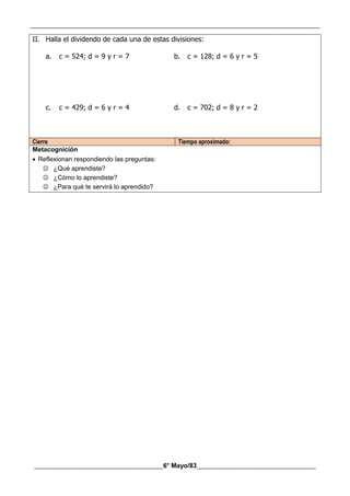 __________________________________________________________________________________________
________________________________________6° Mayo/83_____________________________________
II. Halla el dividendo de cada una de estas divisiones:
a. c = 524; d = 9 y r = 7 b. c = 128; d = 6 y r = 5
c. c = 429; d = 6 y r = 4 d. c = 702; d = 8 y r = 2
Cierre Tiempo aproximado:
Metacognición
 Reflexionan respondiendo las preguntas:
 ¿Qué aprendiste?
 ¿Cómo lo aprendiste?
 ¿Para qué te servirá lo aprendido?
 