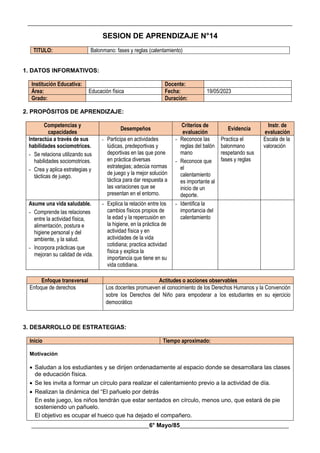 __________________________________________________________________________________________
________________________________________6° Mayo/85_____________________________________
SESION DE APRENDIZAJE N°14
TITULO: Balonmano: fases y reglas (calentamiento)
1. DATOS INFORMATIVOS:
Institución Educativa: Docente:
Área: Educación física Fecha: 19/05/2023
Grado: Duración:
2. PROPÓSITOS DE APRENDIZAJE:
Competencias y
capacidades
Desempeños
Criterios de
evaluación
Evidencia
Instr. de
evaluación
Interactúa a través de sus
habilidades sociomotrices.
- Se relaciona utilizando sus
habilidades sociomotrices.
- Crea y aplica estrategias y
tácticas de juego.
- Participa en actividades
lúdicas, predeportivas y
deportivas en las que pone
en práctica diversas
estrategias; adecúa normas
de juego y la mejor solución
táctica para dar respuesta a
las variaciones que se
presentan en el entorno.
- Reconoce las
reglas del balón
mano
- Reconoce que
el
calentamiento
es importante al
inicio de un
deporte.
Practica el
balonmano
respetando sus
fases y reglas
Escala de la
valoración
Asume una vida saludable.
- Comprende las relaciones
entre la actividad física,
alimentación, postura e
higiene personal y del
ambiente, y la salud.
- Incorpora prácticas que
mejoran su calidad de vida.
- Explica la relación entre los
cambios físicos propios de
la edad y la repercusión en
la higiene, en la práctica de
actividad física y en
actividades de la vida
cotidiana; practica actividad
física y explica la
importancia que tiene en su
vida cotidiana.
- Identifica la
importancia del
calentamiento
Enfoque transversal Actitudes o acciones observables
Enfoque de derechos Los docentes promueven el conocimiento de los Derechos Humanos y la Convención
sobre los Derechos del Niño para empoderar a los estudiantes en su ejercicio
democrático
3. DESARROLLO DE ESTRATEGIAS:
Inicio Tiempo aproximado:
Motivación
 Saludan a los estudiantes y se dirijen ordenadamente al espacio donde se desarrollara las clases
de educación física.
 Se les invita a formar un círculo para realizar el calentamiento previo a la actividad de día.
 Realizan la dinámica del “El pañuelo por detrás
En este juego, los niños tendrán que estar sentados en círculo, menos uno, que estará de pie
sosteniendo un pañuelo.
El objetivo es ocupar el hueco que ha dejado el compañero.
 