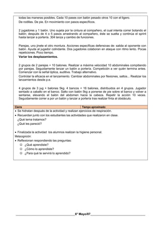 __________________________________________________________________________________________
________________________________________6° Mayo/87_____________________________________
todas las maneras posibles. Cada 10 pases con balón pesado otros 10 con el ligero.
De rodillas. De pie. En movimiento con pasos específicos.
2 jugadores y 1 balón. Uno sujeta por la cintura al compañero, el cual intenta correr botando el
balón; después de 4 o 5 pasos arrastrando al compañero, éste se suelta y continúa el sprint
hasta lanzar a portería. 304 lanza y cambio de funciones.
Parejas, uno jinete el otro montura. Acciones específicas defensivas de: salida al oponente con
balón. Ayuda al jugador colindante. Dos jugadores colaboran en ataque con ritmo lento. Pocas
repeticiones. Poco tiempo.
Variar los desplazamientos.
2 grupos de 2 parejas + 10 balones. Realizar a máxima velocidad 10 abdominales compitiendo
por parejas. Seguidamente lanzar un balón a portería. Competición a ver quién termina antes.
Comenzar con la señal óptica, auditiva. Trabajo alternativo.
Controlar la eficacia en el lanzamiento. Cambiar abdominales por flexiones, saltos... Realizar los
lanzamientos desde p.e.
4 grupos de 3 jug + balones 5kg. 4 bancos + 16 balones, distribuidos en 4 grupos. Jugador
sentado a caballo en el banco. Salto con balón 5kg a ponerse de pie sobre el banco y volver a
sentarse, elevando el balón del abdomen hacia la cabeza. Repetir la acción 10 veces.
Seguidamente correr a por un balón y lanzar a portería tras realizar finta al obstáculo.
Cierre Tiempo aproximado:
 Se hidratan después de la actividad y realizan ejercicios de respiración.
 Recuerdan junto con los estudiantes las actividades que realizaron en clase.
¿Qué tema tratamos?
¿Qué les pareció?
 Finalizada la actividad los alumnos realizan la higiene personal.
Metacognición:
 Reflexionan respondiendo las preguntas:
 ¿Qué aprendiste?
 ¿Cómo lo aprendiste?
 ¿Para qué te servirá lo aprendido?
 