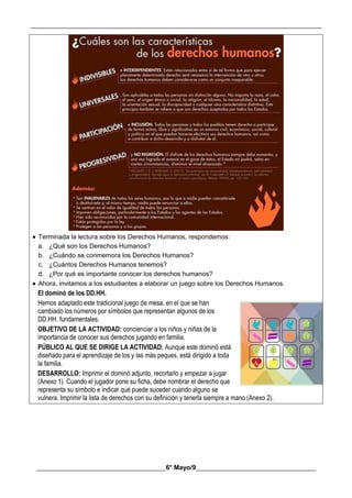 __________________________________________________________________________________________
________________________________________6° Mayo/9_____________________________________
 Terminada la lectura sobre los Derechos Humanos, respondemos:
a. ¿Qué son los Derechos Humanos?
b. ¿Cuándo se conmemora los Derechos Humanos?
c. ¿Cuántos Derechos Humanos tenemos?
d. ¿Por qué es importante conocer los derechos humanos?
 Ahora, invitamos a los estudiantes a elaborar un juego sobre los Derechos Humanos.
El dominó de los DD.HH.
Hemos adaptado este tradicional juego de mesa, en el que se han
cambiado los números por símbolos que representan algunos de los
DD.HH. fundamentales.
OBJETIVO DE LA ACTIVIDAD: concienciar a los niños y niñas de la
importancia de conocer sus derechos jugando en familia.
PÚBLICO AL QUE SE DIRIGE LA ACTIVIDAD: Aunque este dominó está
diseñado para el aprendizaje de los y las más peques, está dirigido a toda
la familia.
DESARROLLO: Imprimir el dominó adjunto, recortarlo y empezar a jugar
(Anexo 1). Cuando el jugador pone su ficha, debe nombrar el derecho que
representa su símbolo e indicar qué puede suceder cuando alguno se
vulnera. Imprimir la lista de derechos con su definición y tenerla siempre a mano (Anexo 2).
 