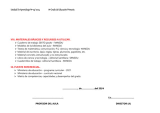 Unidad De Aprendizaje Nº 03/ 2024 6º Grado de Educación Primaria
VIII. MATERIALES BÁSICOS Y RECURSOS A UTILIZAR.
⮚ Cuaderno de trabajo SEXTO grado – MINEDU
⮚ Modelos de la biblioteca del aula – MINEDU
⮚ Textos de matemática, comunicación, P.S, ciencia y tecnología- MINEDU
⮚ Material de escritorio, lápiz, reglas, tijeras, plumones, papelotes, etc.
⮚ Material concreto, estructurado y no estructurado.
⮚ Libros de ciencia y tecnología – editorial Santillana- MINEDU
⮚ Cuadernillos de trabajo- editorial Santillana - MINEDU
IX. FUENTE REFERENCIAL.
⮚ Ministerio de educación – programa curricular - 2021
⮚ Ministerio de educación – currículo nacional
⮚ Matriz de competencias, capacidades y desempeños del grado.
…………………., de……………….del 2024
.…………………………………….. Lic.…………………………..
PROFESOR DEL AULA DIRECTOR (A)
 