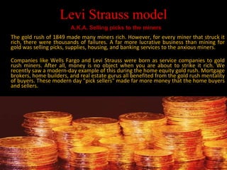 Levi Strauss model The gold rush of 1849 made many miners rich. However, for every miner that struck it rich, there were thousands of failures. A far more lucrative business than mining for gold was selling picks, supplies, housing, and banking services to the anxious miners. Companies like Wells Fargo and Levi Strauss were born as service companies to gold rush miners. After all, money is no object when you are about to strike it rich. We recently saw a modern-day example of this during the home equity gold rush. Mortgage brokers, home builders, and real estate gurus all benefited from the gold rush mentality of buyers. These modern day "pick sellers" made far more money that the home buyers and sellers. A.K.A. Selling picks to the miners 