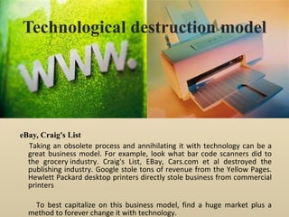 Technological destruction model eBay, Craig's List Taking an obsolete process and annihilating it with technology can be a great business model. For example, look what bar code scanners did to the grocery industry. Craig's List, EBay, Cars.com et al destroyed the publishing industry. Google stole tons of revenue from the Yellow Pages. Hewlett Packard desktop printers directly stole business from commercial printers To best capitalize on this business model, find a huge market plus a method to forever change it with technology. 
