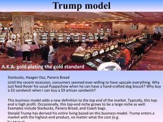 Trump model A.K.A. gold plating the gold standard  Starbucks, Haagen Daz, Panera Bread Until the recent recession, consumers seemed ever-willing to have upscale everything. Why just feed Rover his usual Puppychow when he can have a hand-crafted dog biscuit? Why buy a $3 sandwich when I can buy a $9 artisan sandwich?  This business model adds a new definition to the top end of the market. Typically, this top-end is high profit. Occasionally, this top-end niche grows to be a large niche as well. Examples include Starbucks, Panera Bread, and Coach bags. Donald Trump has derived his entire living based on this business model. Trump enters a market with the highest-end product, no matter what the cost (e.g.  Taj Mahal).  