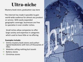 Ultra-niche Mystery book store, graduation cap store The internet has made it possible to gain  world-wide audience for almost any product  or service. With easily expanded  geographic coverage, businesses are free to specialize in ever smaller niches.  Small niches allow companies to offer  large variety and expertise in categories which used to have little or no offering Examples include: Online mystery book stores and author-signed bookstores with tens of thousands of titles Websites selling nothing but tassels Battery stores Christmas stores 